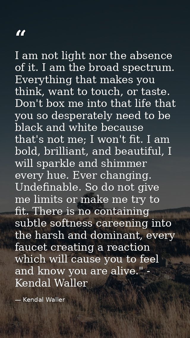 I am not light nor the absence of it. I am the broad spectrum. Everything that makes you think, want to touch, or taste. — Kendal Waller
