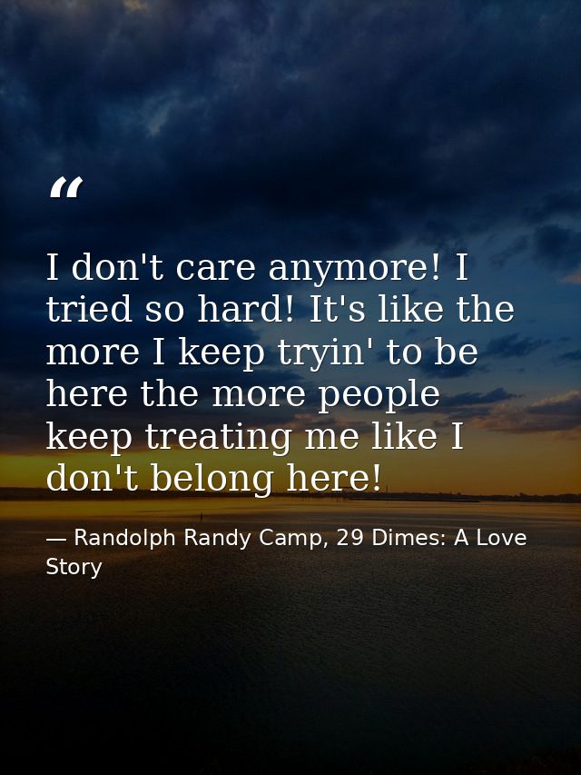 I don't care anymore! I tried so hard! It's like the more I keep tryin' to be here the more people keep treating me like — Randolph Randy Camp, 29 Dimes: A Love Story