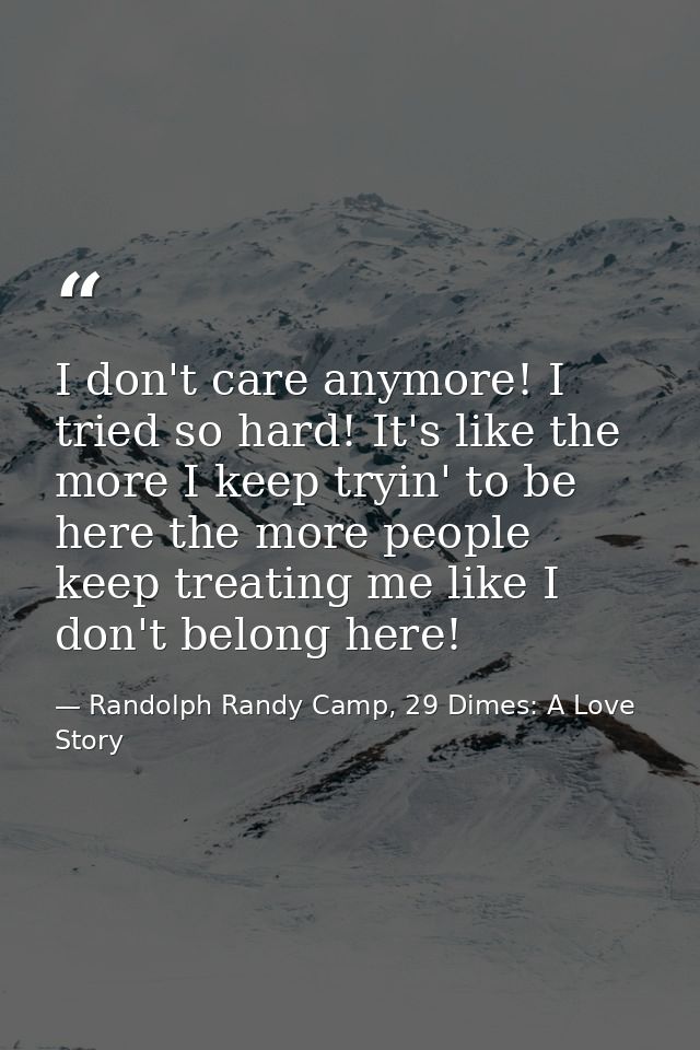 I don't care anymore! I tried so hard! It's like the more I keep tryin' to be here the more people keep treating me like — Randolph Randy Camp, 29 Dimes: A Love Story