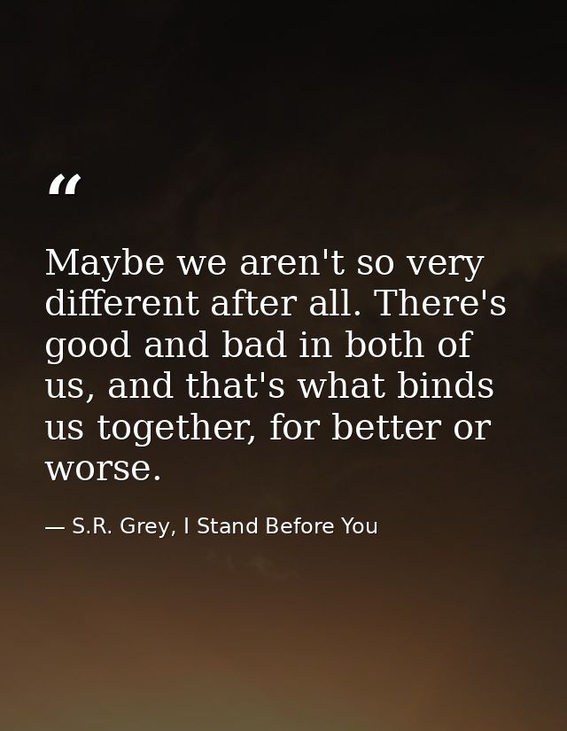Maybe we aren't so very different after all. There's good and bad in both of us, and that's what binds us together, for  — S.R. Grey, I Stand Before You