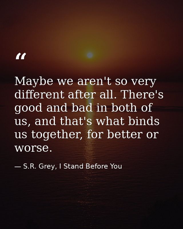 Maybe we aren't so very different after all. There's good and bad in both of us, and that's what binds us together, for  — S.R. Grey, I Stand Before You