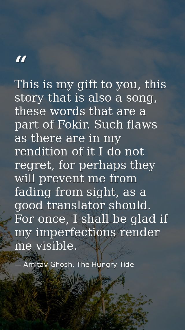 This is my gift to you, this story that is also a song, these words that are a part of Fokir. Such flaws as there are in — Amitav Ghosh, The Hungry Tide