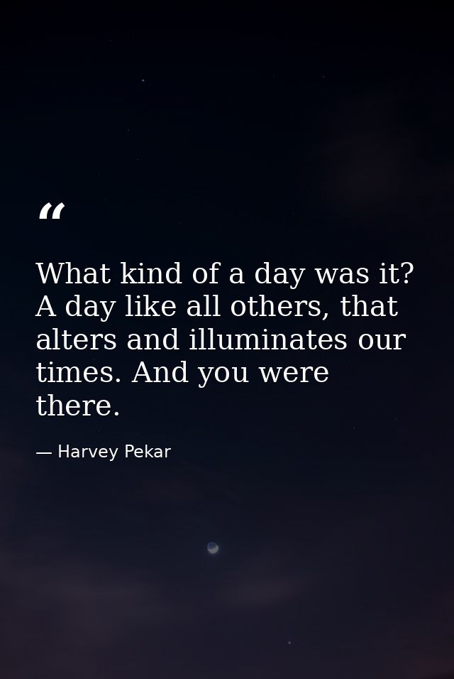 What kind of a day was it? A day like all others, that alters and illuminates our times. And you were there. — Harvey Pekar