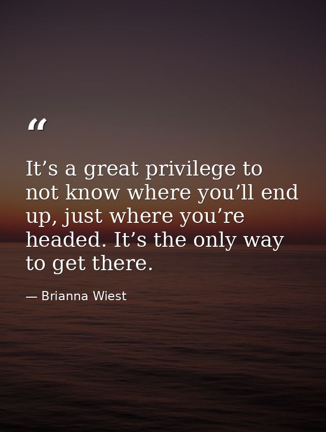 It’s a great privilege to not know where you’ll end up, just where you’re headed. It’s the only way to get there. — Brianna Wiest
