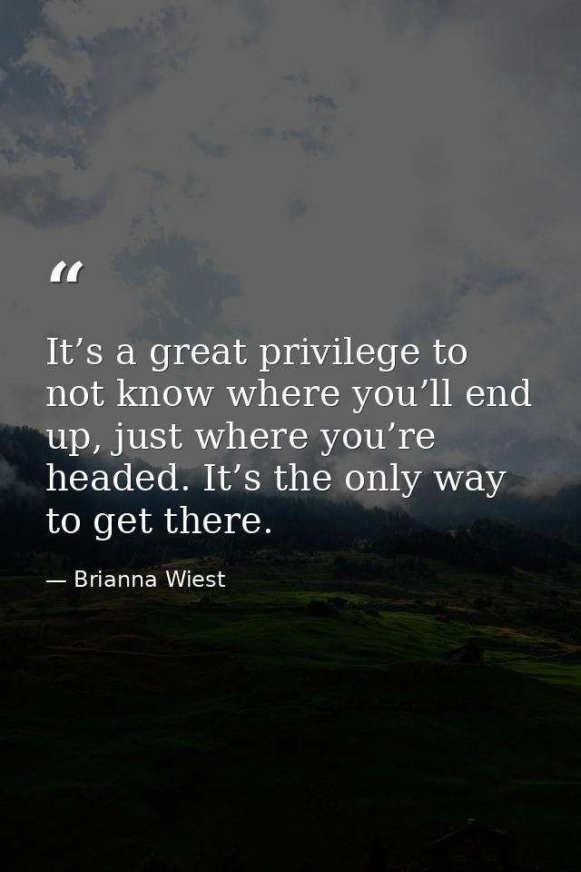 It’s a great privilege to not know where you’ll end up, just where you’re headed. It’s the only way to get there. — Brianna Wiest