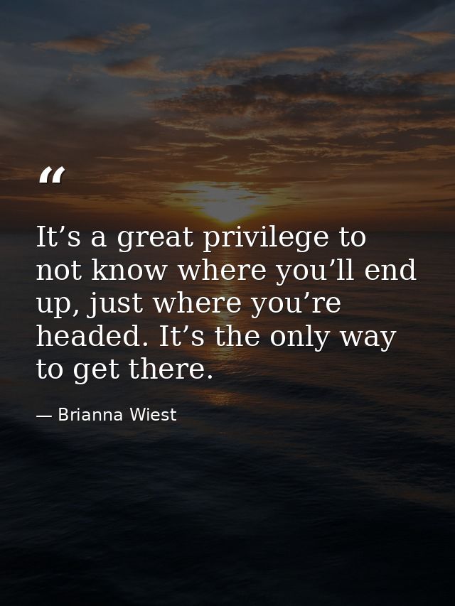 It’s a great privilege to not know where you’ll end up, just where you’re headed. It’s the only way to get there. — Brianna Wiest