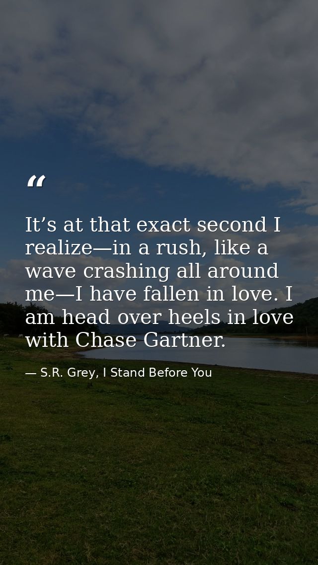 It’s at that exact second I realize—in a rush, like a wave crashing all around me—I have fallen in love. I am head over  — S.R. Grey, I Stand Before You