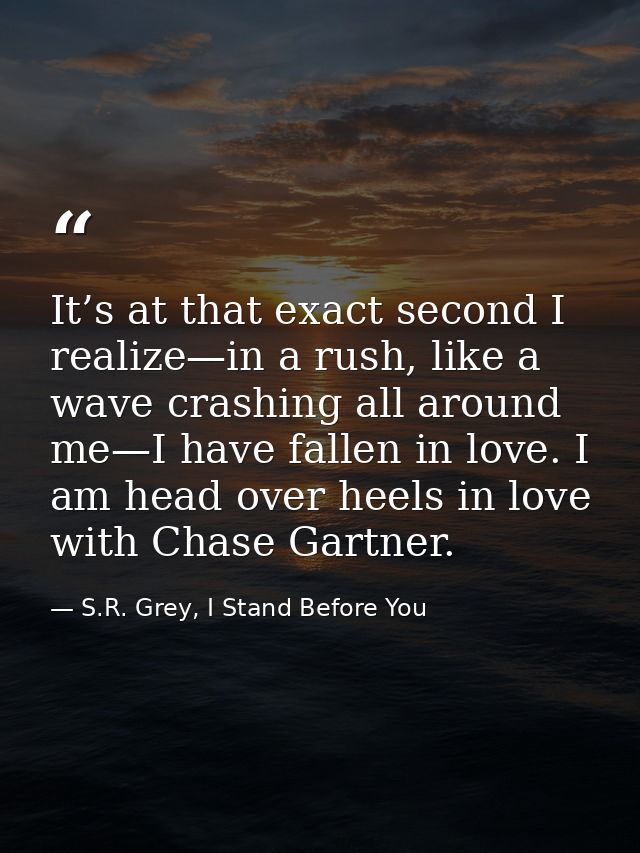 It’s at that exact second I realize—in a rush, like a wave crashing all around me—I have fallen in love. I am head over  — S.R. Grey, I Stand Before You