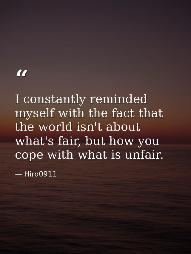 I constantly reminded myself with the fact that the world isn't about what's fair, but how you cope with what is unfair. — Hiro0911