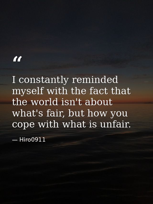 I constantly reminded myself with the fact that the world isn't about what's fair, but how you cope with what is unfair. — Hiro0911