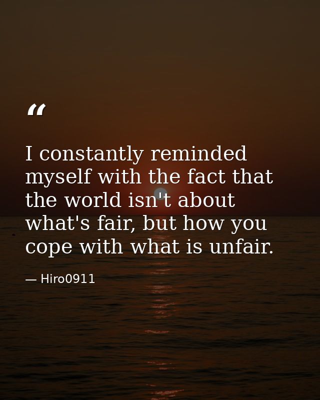 I constantly reminded myself with the fact that the world isn't about what's fair, but how you cope with what is unfair. — Hiro0911
