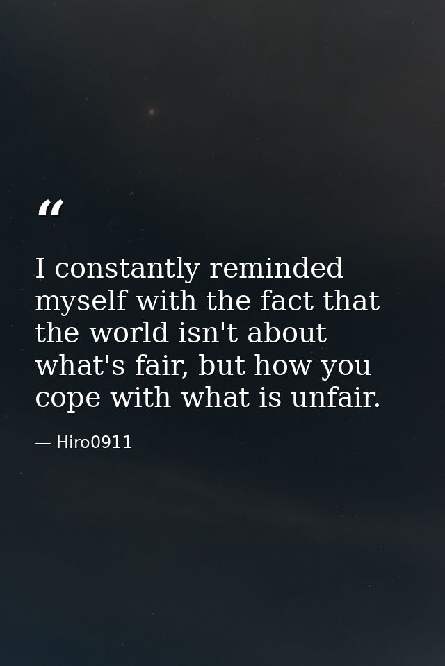 I constantly reminded myself with the fact that the world isn't about what's fair, but how you cope with what is unfair. — Hiro0911