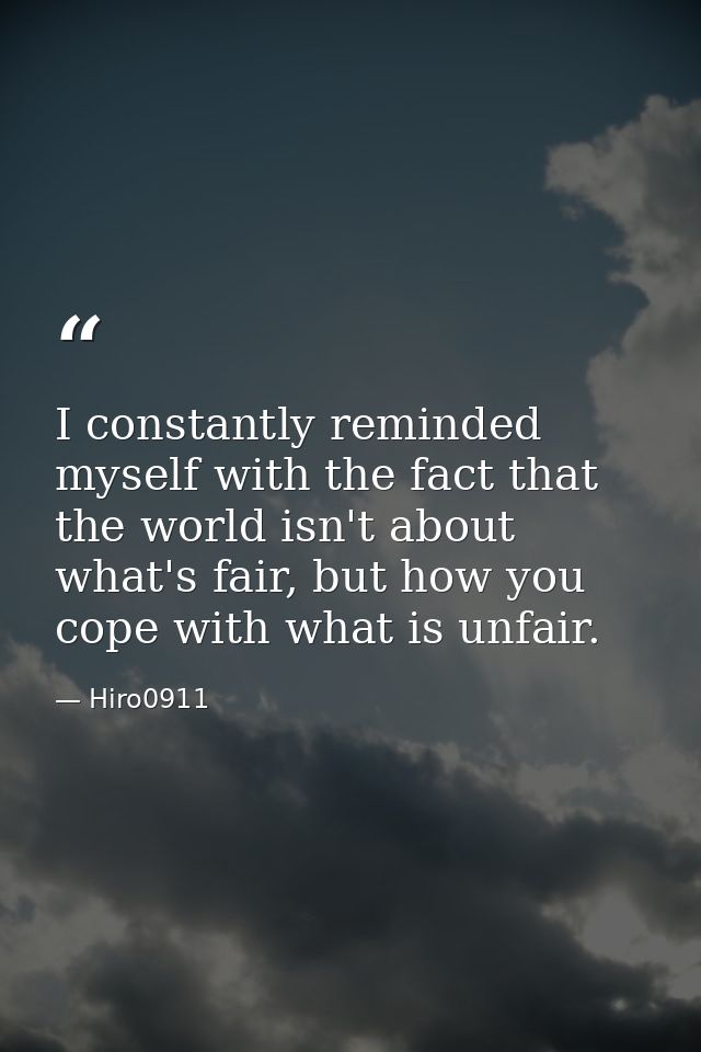 I constantly reminded myself with the fact that the world isn't about what's fair, but how you cope with what is unfair. — Hiro0911