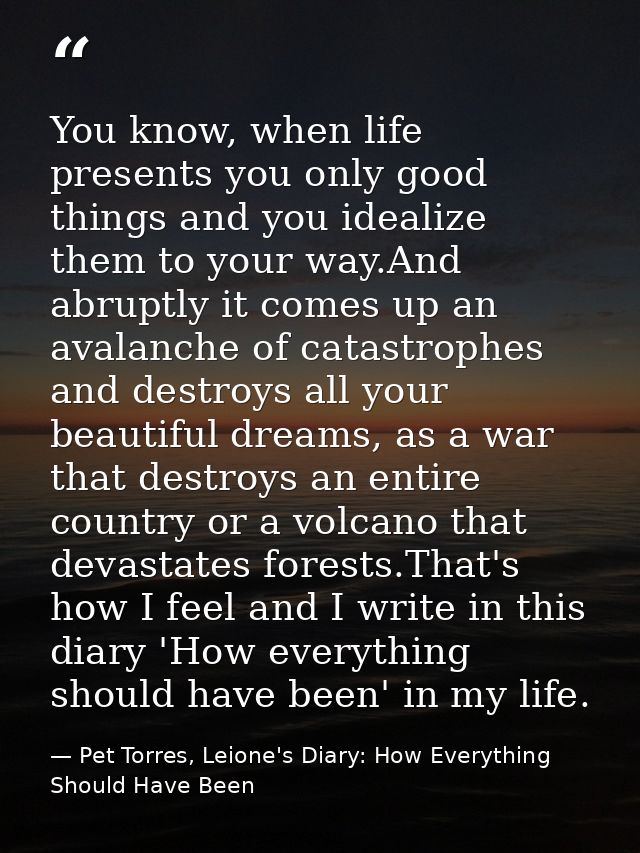 You know, when life presents you only good things and you idealize them to your way.And abruptly it comes up an avalanch — Pet Torres, Leione's Diary: How Everything Should Have Been