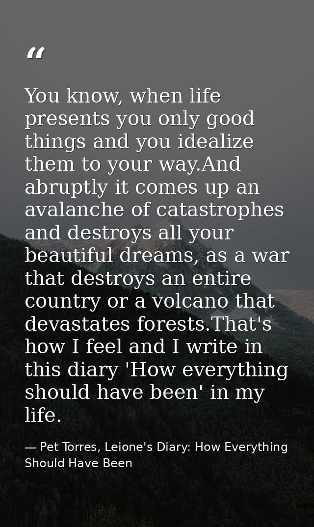 You know, when life presents you only good things and you idealize them to your way.And abruptly it comes up an avalanch — Pet Torres, Leione's Diary: How Everything Should Have Been