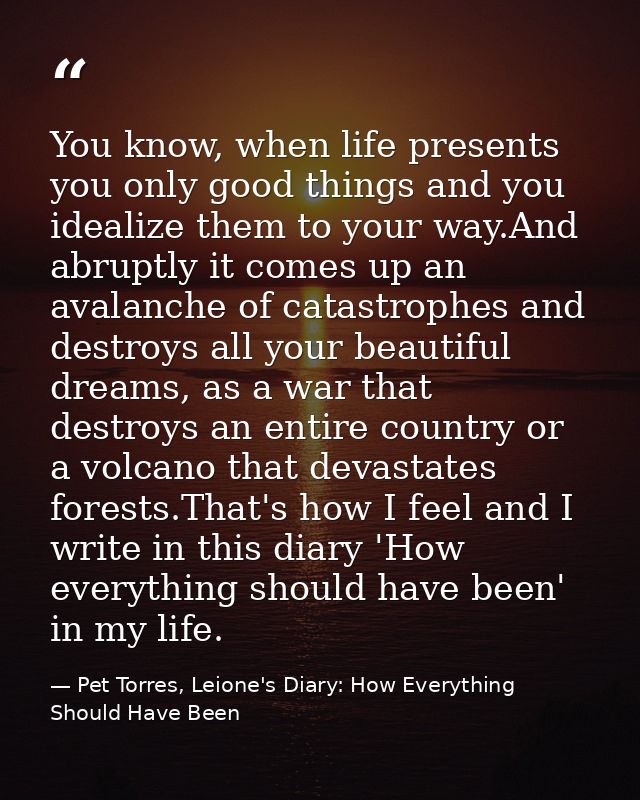 You know, when life presents you only good things and you idealize them to your way.And abruptly it comes up an avalanch — Pet Torres, Leione's Diary: How Everything Should Have Been