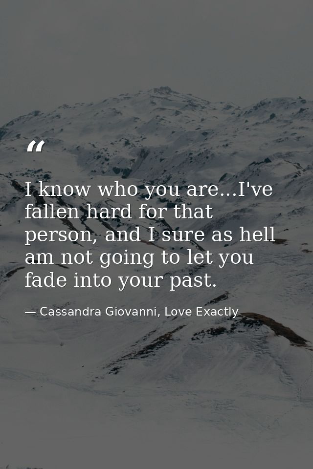 I know who you are...I've fallen hard for that person, and I sure as hell am not going to let you fade into your past. — Cassandra Giovanni, Love Exactly