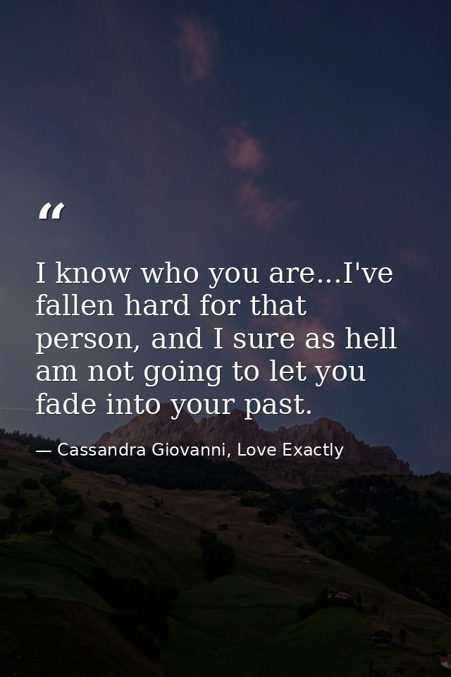 I know who you are...I've fallen hard for that person, and I sure as hell am not going to let you fade into your past. — Cassandra Giovanni, Love Exactly