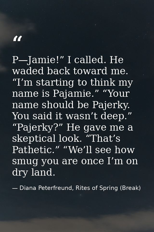 P—Jamie!” I called. He waded back toward me. “I’m starting to think my name is Pajamie.” “Your name should be Pajerky. Y — Diana Peterfreund, Rites of Spring (Break)