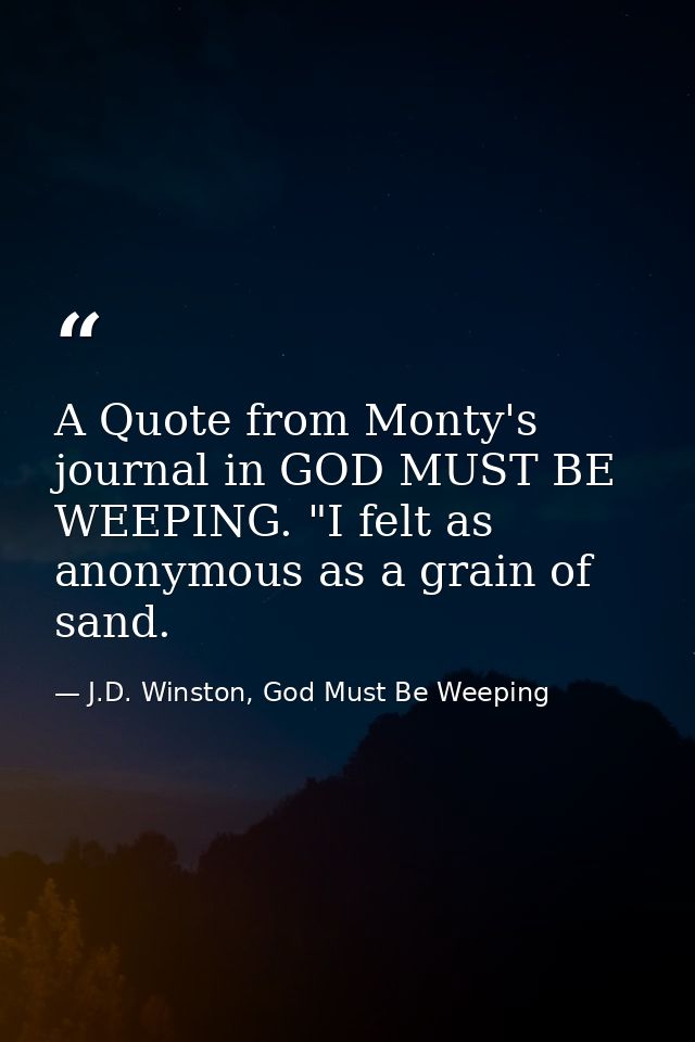 A Quote from Monty's journal in GOD MUST BE WEEPING. "I felt as anonymous as a grain of sand. — J.D. Winston, God Must Be Weeping