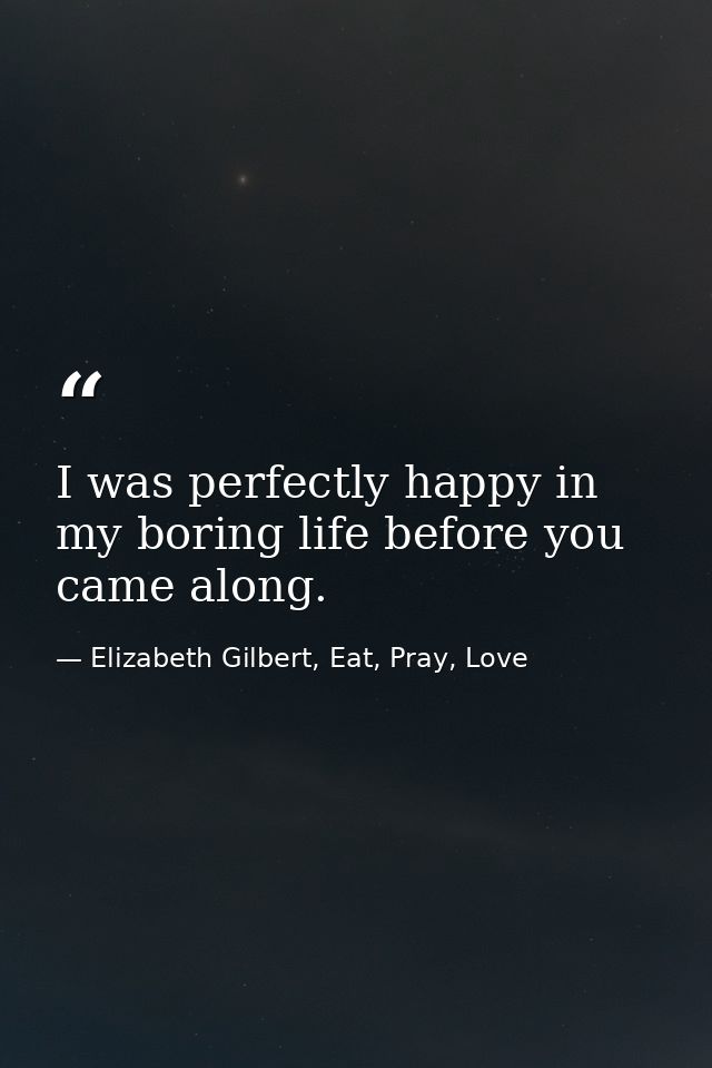 I was perfectly happy in my boring life before you came along. — Elizabeth Gilbert, Eat, Pray, Love