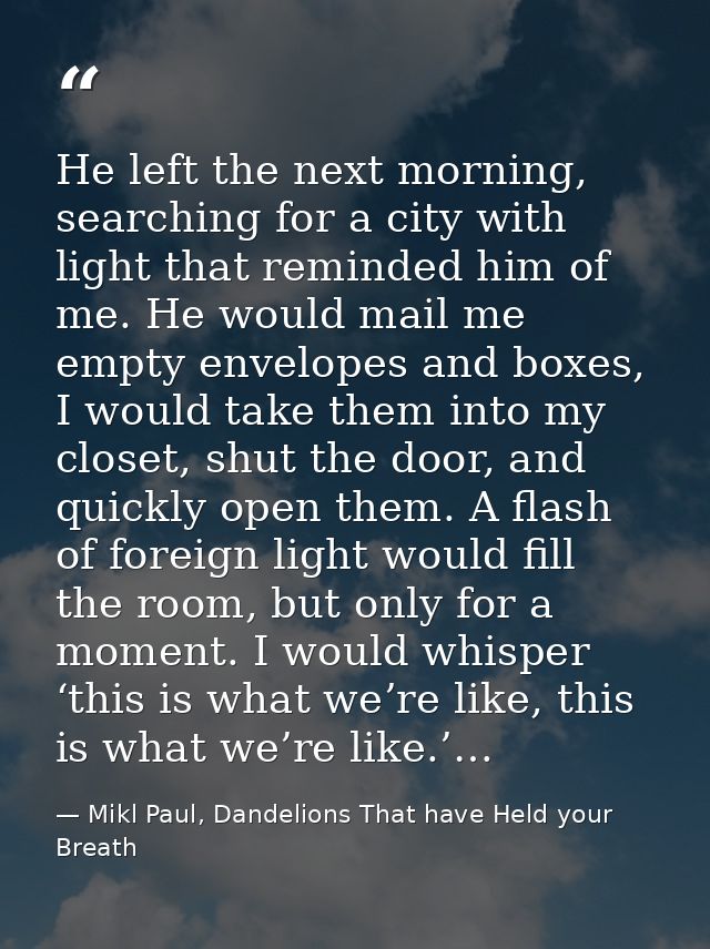 He left the next morning, searching for a city with light that reminded him of me. He would mail me empty envelopes and  — Mikl Paul, Dandelions That have Held your Breath