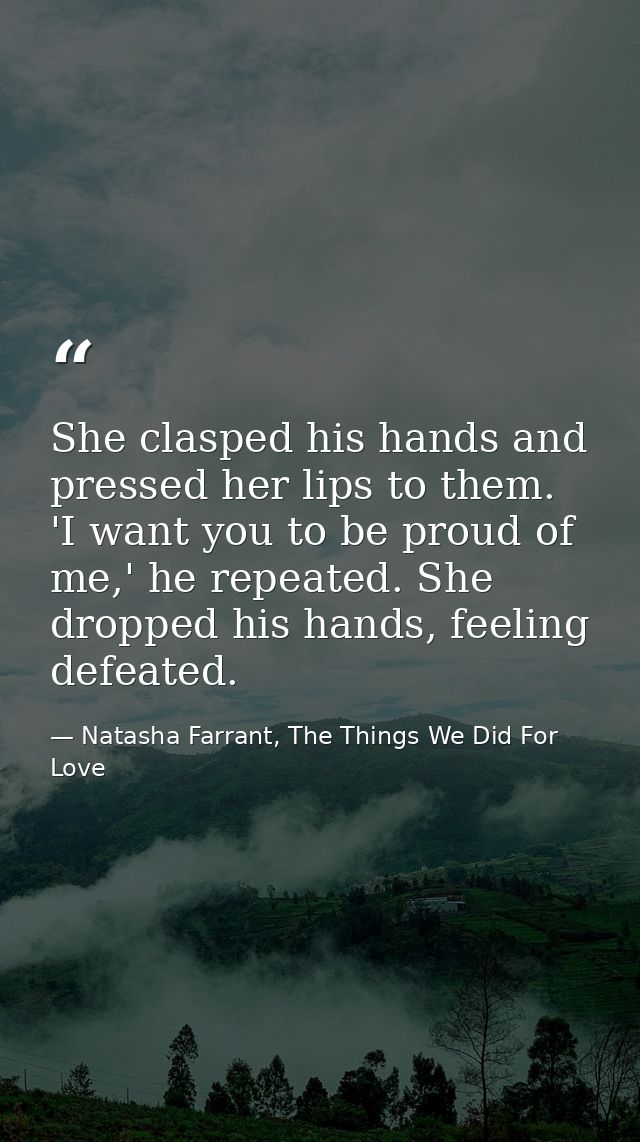 She clasped his hands and pressed her lips to them. 'I want you to be proud of me,' he repeated. She dropped his hands,  — Natasha Farrant, The Things We Did For Love