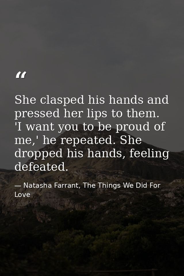 She clasped his hands and pressed her lips to them. 'I want you to be proud of me,' he repeated. She dropped his hands,  — Natasha Farrant, The Things We Did For Love