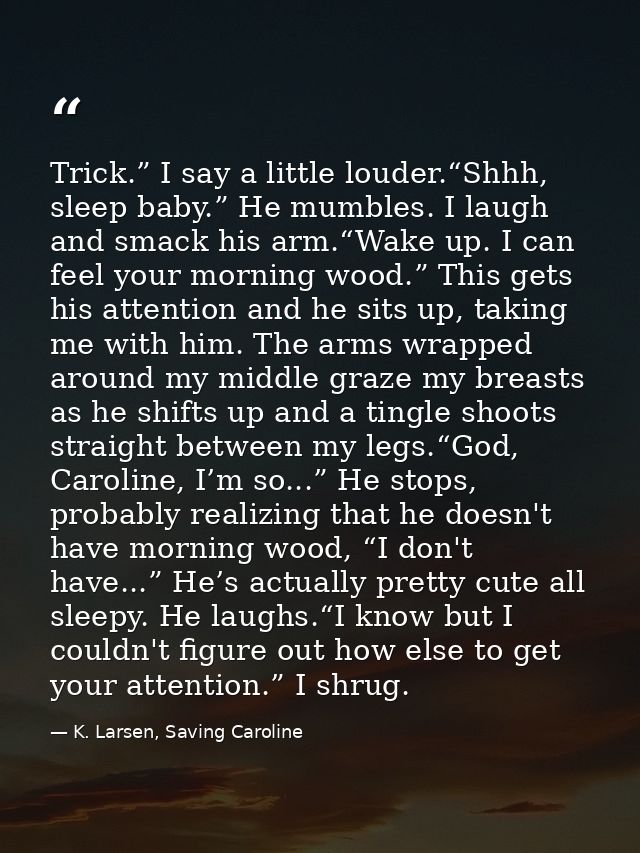 Trick.” I say a little louder.“Shhh, sleep baby.” He mumbles. I laugh and smack his arm.“Wake up. I can feel your mornin — K. Larsen, Saving Caroline