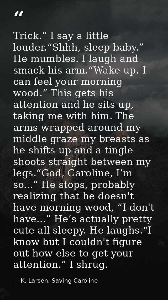 Trick.” I say a little louder.“Shhh, sleep baby.” He mumbles. I laugh and smack his arm.“Wake up. I can feel your mornin — K. Larsen, Saving Caroline