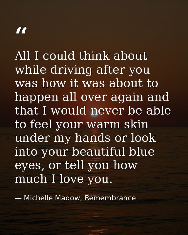 All I could think about while driving after you was how it was about to happen all over again and that I would never be  — Michelle Madow, Remembrance