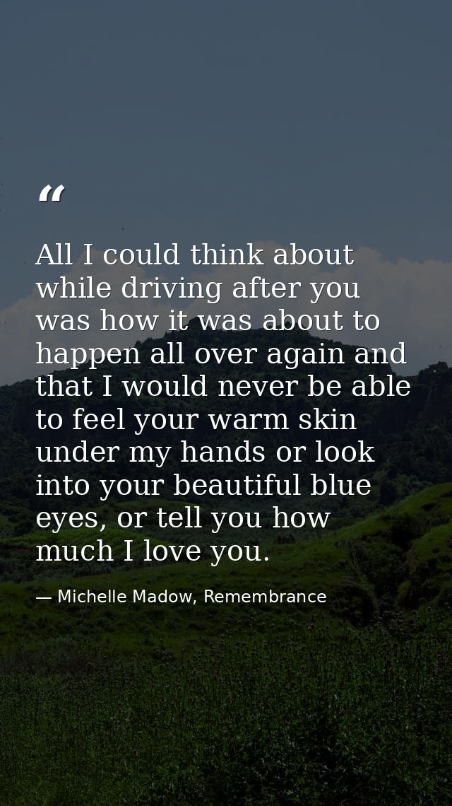 All I could think about while driving after you was how it was about to happen all over again and that I would never be  — Michelle Madow, Remembrance