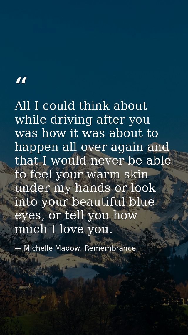 All I could think about while driving after you was how it was about to happen all over again and that I would never be  — Michelle Madow, Remembrance