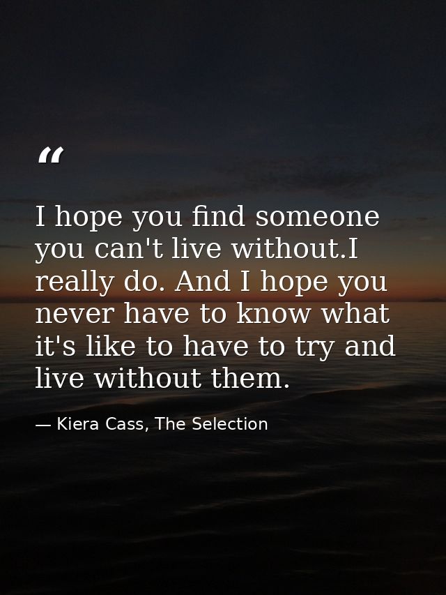 I hope you find someone you can't live without.I really do. And I hope you never have to know what it's like to have to  — Kiera Cass, The Selection