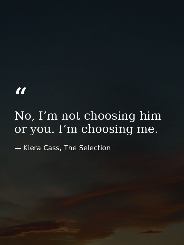 No, I’m not choosing him or you. I’m choosing me. — Kiera Cass, The Selection