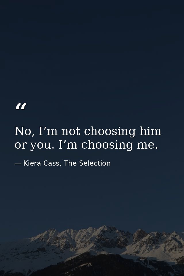 No, I’m not choosing him or you. I’m choosing me. — Kiera Cass, The Selection