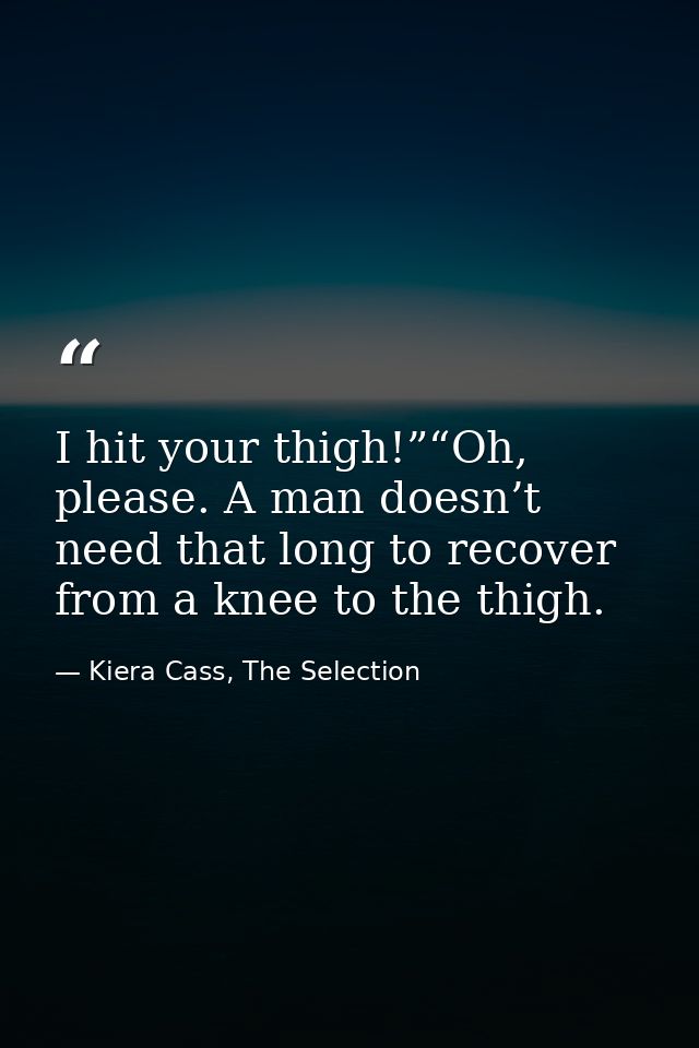 I hit your thigh!”“Oh, please. A man doesn’t need that long to recover from a knee to the thigh. — Kiera Cass, The Selection