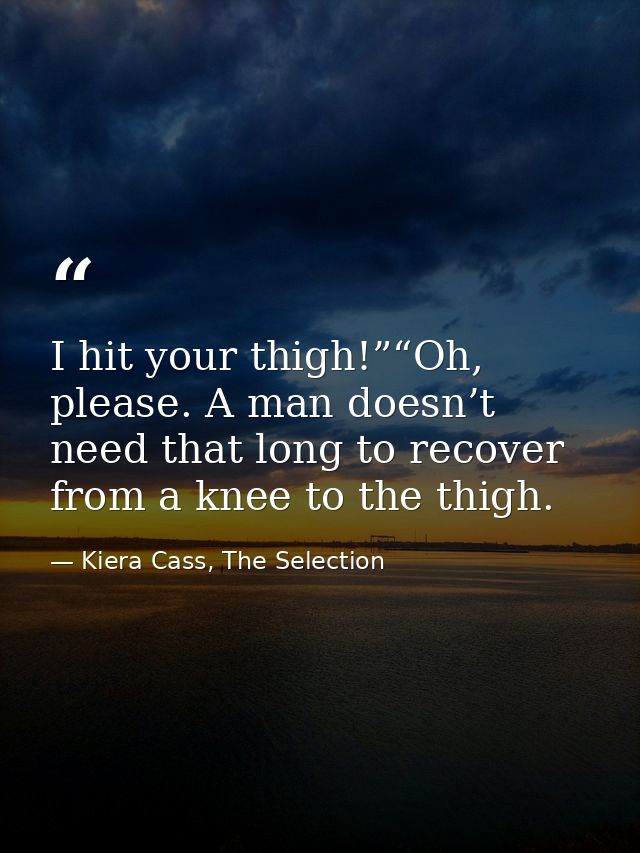 I hit your thigh!”“Oh, please. A man doesn’t need that long to recover from a knee to the thigh. — Kiera Cass, The Selection