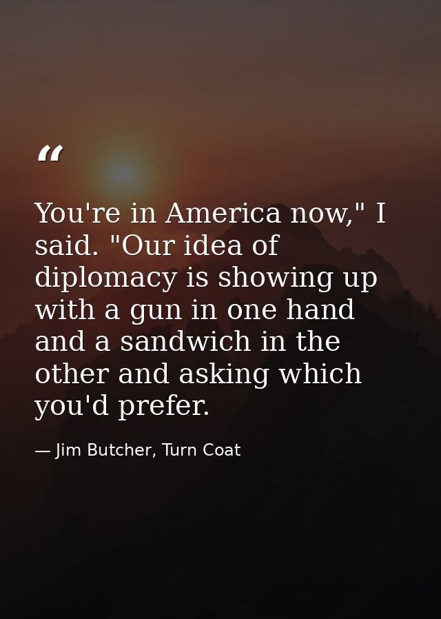 You're in America now," I said. "Our idea of diplomacy is showing up with a gun in one hand and a sandwich in the other  — Jim Butcher, Turn Coat