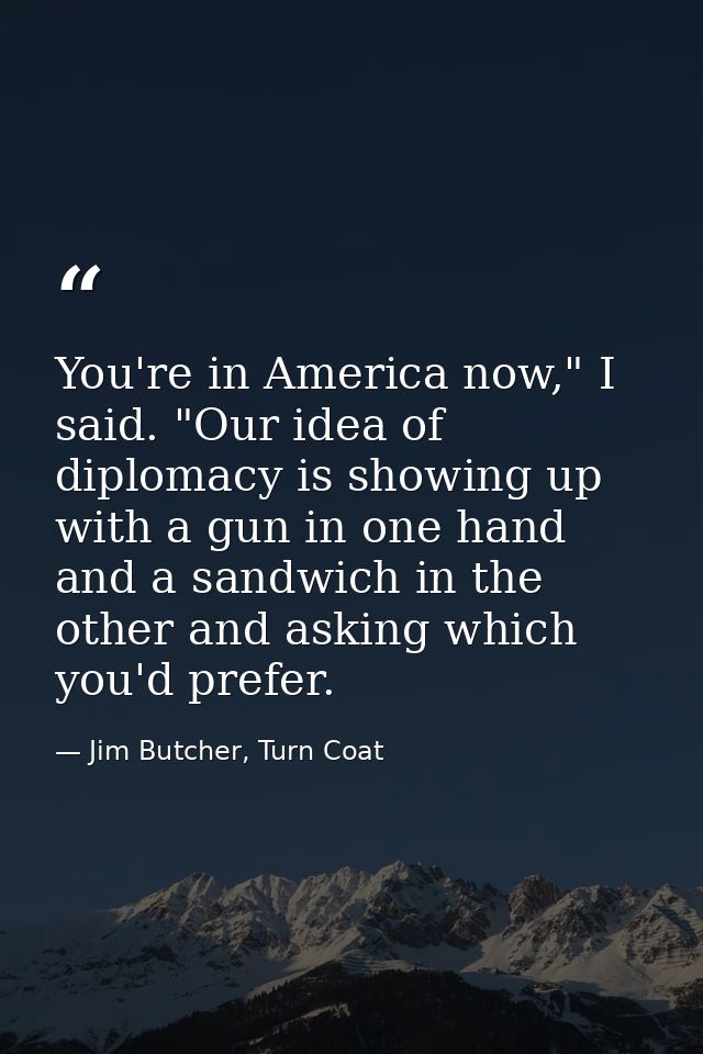 You're in America now," I said. "Our idea of diplomacy is showing up with a gun in one hand and a sandwich in the other  — Jim Butcher, Turn Coat