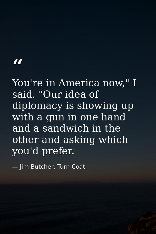 You're in America now," I said. "Our idea of diplomacy is showing up with a gun in one hand and a sandwich in the other  — Jim Butcher, Turn Coat