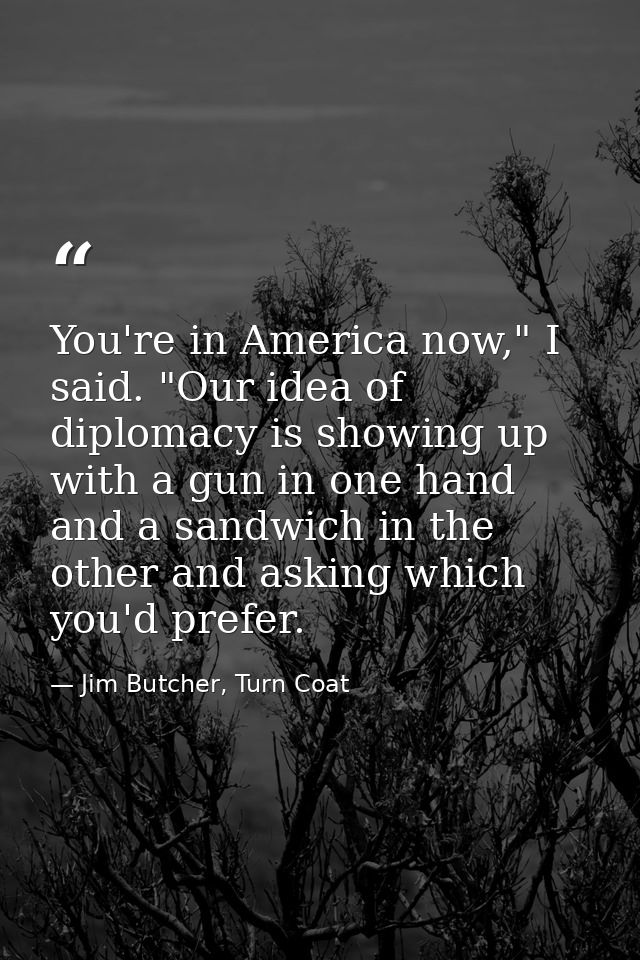 You're in America now," I said. "Our idea of diplomacy is showing up with a gun in one hand and a sandwich in the other  — Jim Butcher, Turn Coat