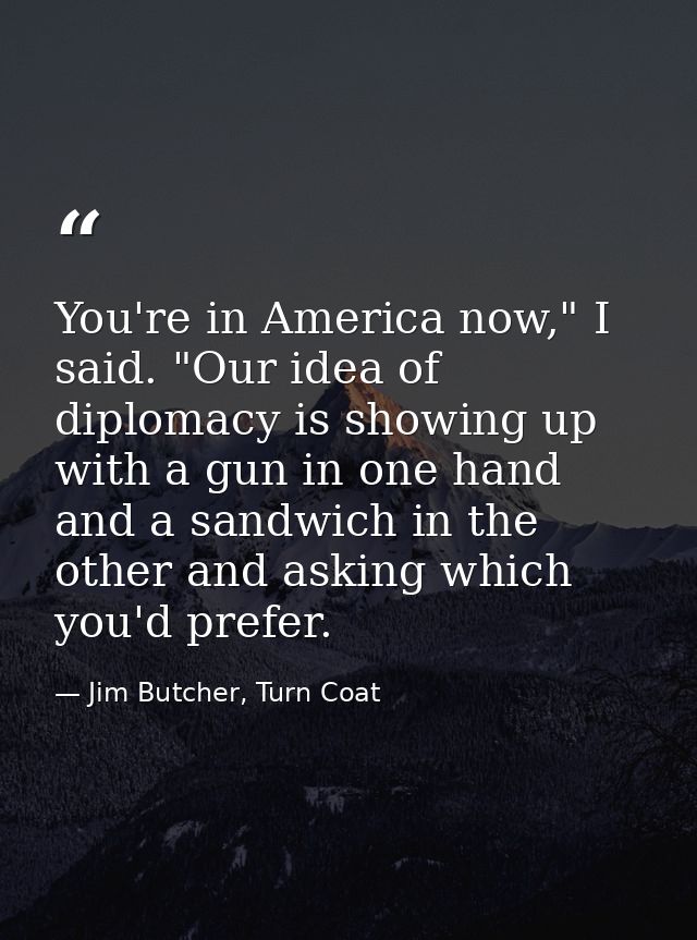 You're in America now," I said. "Our idea of diplomacy is showing up with a gun in one hand and a sandwich in the other  — Jim Butcher, Turn Coat