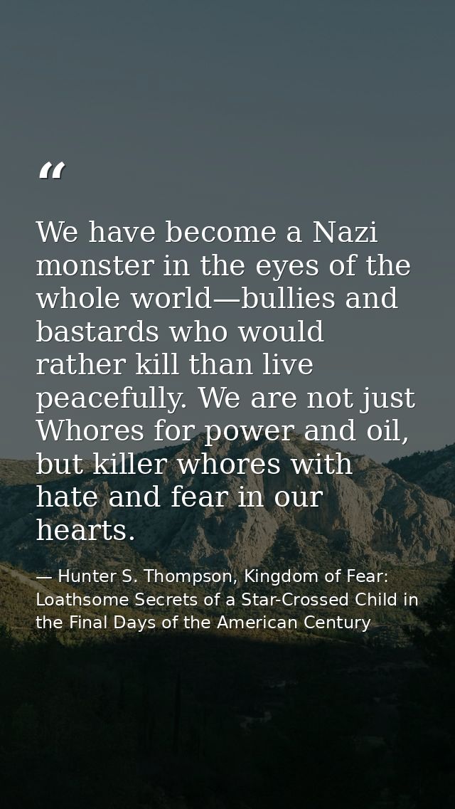 We have become a Nazi monster in the eyes of the whole world—bullies and bastards who would rather kill than live peacef — Hunter S. Thompson, Kingdom of Fear: Loathsome Secrets of a Star-Crossed Child in the Final Days of the American Century
