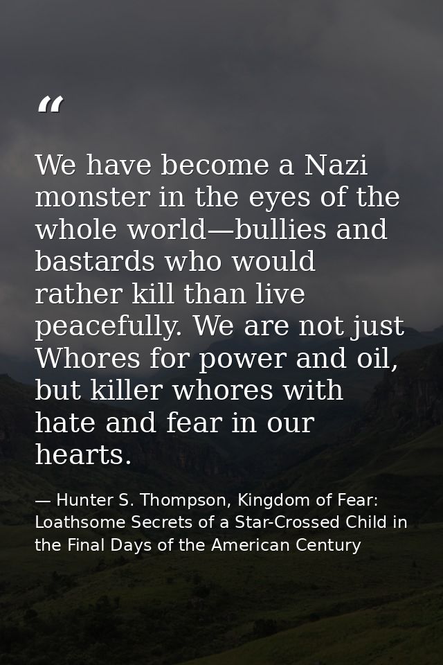 We have become a Nazi monster in the eyes of the whole world—bullies and bastards who would rather kill than live peacef — Hunter S. Thompson, Kingdom of Fear: Loathsome Secrets of a Star-Crossed Child in the Final Days of the American Century