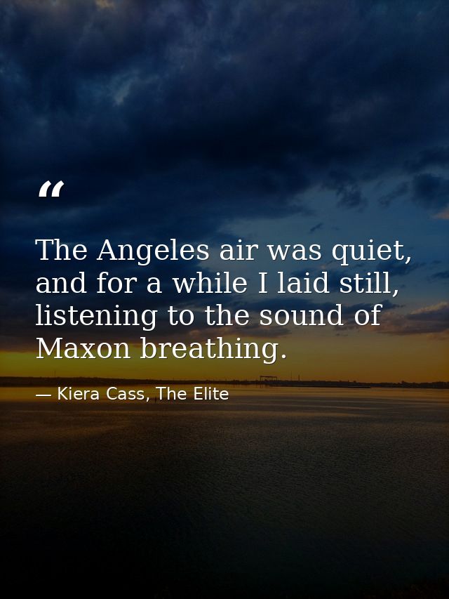 The Angeles air was quiet, and for a while I laid still, listening to the sound of Maxon breathing. — Kiera Cass, The Elite