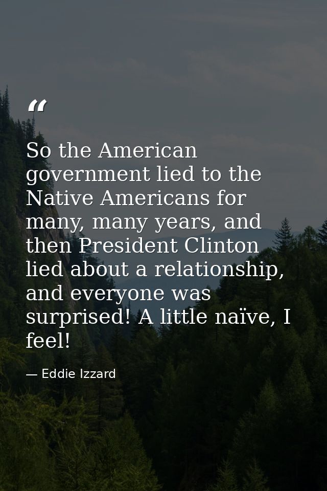 So the American government lied to the Native Americans for many, many years, and then President Clinton lied about a re — Eddie Izzard