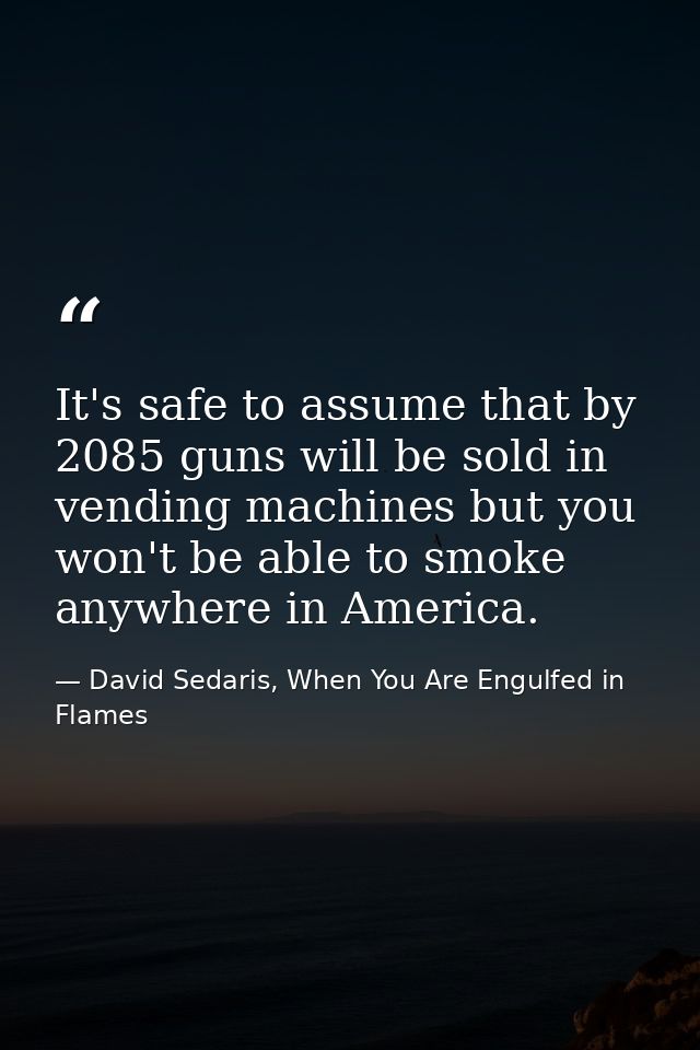 It's safe to assume that by 2085 guns will be sold in vending machines but you won't be able to smoke anywhere in Americ — David Sedaris, When You Are Engulfed in Flames