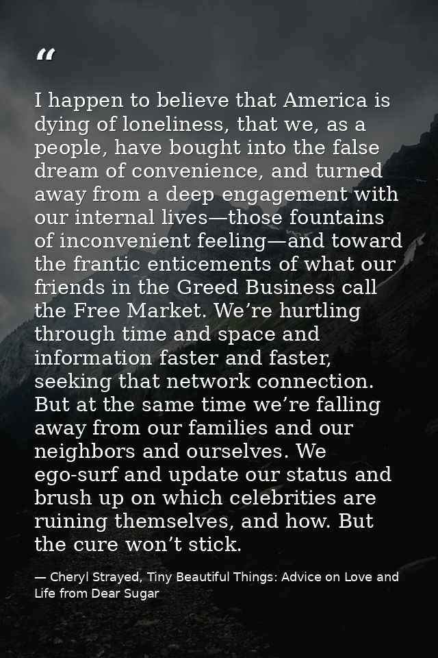 I happen to believe that America is dying of loneliness, that we, as a people, have bought into the false dream of conve — Cheryl Strayed, Tiny Beautiful Things: Advice on Love and Life from Dear Sugar