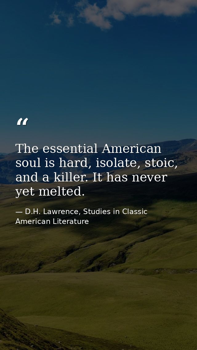 The essential American soul is hard, isolate, stoic, and a killer. It has never yet melted. — D.H. Lawrence, Studies in Classic American Literature